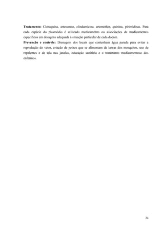 24
Tratamento: Cloroquina, artesunato, clindamicina, artemether, quinina, pirimidinas. Para
cada espécie do plasmódio é utilizado medicamento ou associações de medicamentos
específicos em dosagens adequada à situação particular de cada doente.
Prevenção e controle: Drenagem dos locais que contenham água parada para evitar a
reprodução do vetor, criação de peixes que se alimentam de larvas dos mosquitos, uso de
repelentes e de tela nas janelas, educação sanitária e o tratamento medicamentoso dos
enfermos.
 