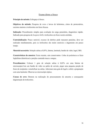 36
Exame direto a fresco
Princípio do método: Esfregaço á fresco.
Objetivos do método: Pesquisa de ovos e larvas de helmintos, cistos de protozoários,
oocistos maiores e trofozoítos em fezes frescas.
Indicação: Procedimento simples para avaliação da carga parasitária, diagnóstico rápido.
Indicado para pesquisa de Isospora belli e trofozoítos em fezes recém-emitidas.
Contraindicação: Pouco sensível, excesso de detritos pode mascarar parasitas, deve ser
realizado imediatamente, pois os trofozoítos são muito sensíveis e degeneram em pouco
tempo.
Material necessário: Solução salina a 0,85%, lâmina, lamínula, bastão de vidro, lugol, MO.
Características da amostra: Fezes recente, sem conservantes. Colher de preferência as fezes
liqüefeitas (diarréicas) e porções contendo muco e sangue.
Procedimentos: Colocar 1 gota de solução salina à 0,85% em uma lâmina de
microscopia.Com um bastão de vidro ou palito de sorvete, pegar uma pequena porção de
fezes do recipiente e emulsificar na salina. Adicionar uma gota de lugol e cobrir a preparação
com uma lamínula. Observar ao microscópio óptico.
Causas de erro: Demora na realização do processamento da amostra e consequente
degeneração de trofozoítos.
 