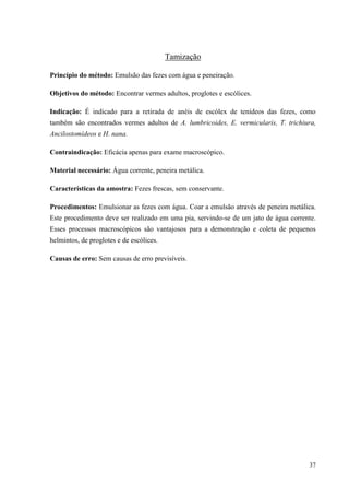37
Tamização
Princípio do método: Emulsão das fezes com água e peneiração.
Objetivos do método: Encontrar vermes adultos, proglotes e escólices.
Indicação: É indicado para a retirada de anéis de escólex de tenídeos das fezes, como
também são encontrados vermes adultos de A. lumbricoides, E. vermicularis, T. trichiura,
Ancilostomídeos e H. nana.
Contraindicação: Eficácia apenas para exame macroscópico.
Material necessário: Água corrente, peneira metálica.
Características da amostra: Fezes frescas, sem conservante.
Procedimentos: Emulsionar as fezes com água. Coar a emulsão através de peneira metálica.
Este procedimento deve ser realizado em uma pia, servindo-se de um jato de água corrente.
Esses processos macroscópicos são vantajosos para a demonstração e coleta de pequenos
helmintos, de proglotes e de escólices.
Causas de erro: Sem causas de erro previsíveis.
 