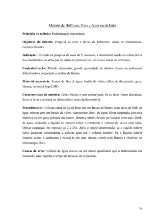 38
Método de Hoffman, Pons e Janer ou de Lutz
Princípio do método: Sedimentação espontânea.
Objetivos do método: Pesquisa de ovos e larvas de helmintos, cistos de protozoários,
oocistos maiores.
Indicação: Utilizado na pesquisa de ovos de S. mansoni, é atualmente usado na rotina diária
dos laboratórios, na detecção de cistos de protozoários, de ovos e larvas de helmintos.
Contraindicação: Método demorado, grande quantidade de detritos fecais no sedimento
dificultando a preparação e análise da lâmina.
Material necessário: Frasco de Borrel, água, bastão de vidro, cálice de decantação, gaze,
lâmina, lamínula, lugol, MO.
Características da amostra: Fezes frescas e sem conservante. Se as fezes forem diarreicas,
deve-se levar a amostra ao laboratório o mais rápido possível.
Procedimentos: Colocar cerca de 2g de fezes em um frasco de Borrel, com cerca de 5mL de
água, triturar com um bastão de vidro. Acrescentar 20mL de água, filtrar suspenção com tela
metálica ou em gaze dobrada em quatro. Detritos retidos devem ser lavados com mais 20mL
de água, deixando o líquido no mesmo cálice e completar o volume do cálice com água.
Deixar suspenção em repouso de 2 a 24h. Após o tempo determinado, se o líquido estiver
turvo descartar sobrenadante e colocar água até o volume anterior. Se o líquido estiver
límpido colher o sedimento e colocá-lo em uma lâmina, cobrir com lâmina e observar no
microscópio ótico.
Causas de erro: Volume de água abaixo ou em maior quantidade que o determinado em
protocolo, não respeitar o tempo de repouso da suspenção.
 
