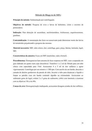 39
Método de Blagg ou de MIFc
Princípio do método: Sedimentação por centrifugação.
Objetivos do método: Pesquisa de ovos e larvas de helmintos, cistos e oocistos de
protozoários.
Indicação: Para detecção de ascaridíase, ancilostomídeos, trichiuroses, esquistossomose,
giardíase.
Contraindicação: A manutenção das fezes no conservante pode determinar morte das larvas
de nematoides prejudicando a pesquisa das mesmas.
Material necessário: MIF, tubo cônico, éter, centrífuga, gaze, pinça, lâmina, lamínula, lugol,
MO.
Características da amostra: Fezes em MIF (mertiolato, iodo e formol).
Procedimentos: Homogeneizar bem amostra de fezes suspensa em MIF, coar a suspensão em
gaze dobrada em quatro num copo descartável. Transferir 1 a 2 ml do filtrado para um tubo
cônico com capacidade para 15ml. Acrescentar 4 a 5 ml de éter sulfúrico e agitar
vigorosamente. Centrifugar por um minuto a 1.500 rpm. Com auxílio de um bastão, descolar a
camada de detritos gordurosos da parede do tubo. Inverter o tubo para desprezar o líquido e
limpar as paredes com um bastão contendo algodão na extremidade. Acrescentar ao
sedimento gotas de lugol, coletar 2 a 3 gotas do sedimento, cobrir com lamínula e examinar
com as objetivas 10x e/ou 40x.
Causas de erro: Homogeneização inadequada, acrescentar dosagens erradas de éter sulfúrico.
 