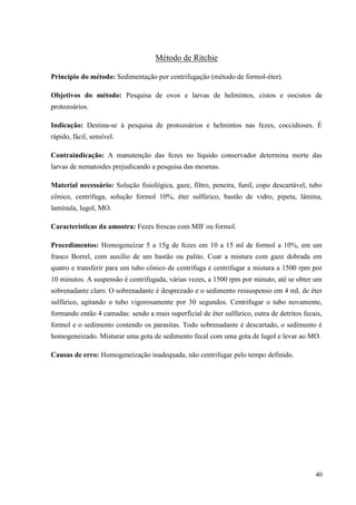 40
Método de Ritchie
Princípio do método: Sedimentação por centrifugação (método de formol-éter).
Objetivos do método: Pesquisa de ovos e larvas de helmintos, cistos e oocistos de
protozoários.
Indicação: Destina-se à pesquisa de protozoários e helmintos nas fezes, coccidioses. É
rápido, fácil, sensível.
Contraindicação: A manutenção das fezes no líquido conservador determina morte das
larvas de nematoides prejudicando a pesquisa das mesmas.
Material necessário: Solução fisiológica, gaze, filtro, peneira, funil, copo descartável, tubo
cônico, centrífuga, solução formol 10%, éter sulfúrico, bastão de vidro, pipeta, lâmina,
lamínula, lugol, MO.
Características da amostra: Fezes frescas com MIF ou formol.
Procedimentos: Homogeneizar 5 a 15g de fezes em 10 a 15 ml de formol a 10%, em um
frasco Borrel, com auxílio de um bastão ou palito. Coar a mistura com gaze dobrada em
quatro e transferir para um tubo cônico de centrífuga e centrifugar a mistura a 1500 rpm por
10 minutos. A suspensão é centrifugada, várias vezes, a 1500 rpm por minuto, até se obter um
sobrenadante claro. O sobrenadante é desprezado e o sedimento ressuspenso em 4 mL de éter
sulfúrico, agitando o tubo vigorosamente por 30 segundos. Centrifugar o tubo novamente,
formando então 4 camadas: sendo a mais superficial de éter sulfúrico, outra de detritos fecais,
formol e o sedimento contendo os parasitas. Todo sobrenadante é descartado, o sedimento é
homogeneizado. Misturar uma gota de sedimento fecal com uma gota de lugol e levar ao MO.
Causas de erro: Homogeneização inadequada, não centrifugar pelo tempo definido.
 