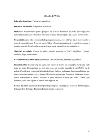 41
Método de Willis
Princípio do método: Flutuação espontânea.
Objetivos do método: Pesquisa de ovos leves.
Indicação: Recomendado para a pesquisa de ovos de helmintos de baixo peso específico
como ancilostomídeos e Trichuris trichiura ou ainda de ovos férteis de Ascaris lumbricoides.
Contraindicação: Não é recomendado para protozoários, ovos inférteis de A. lumbricoides e
ovos de trematódeos ou E. vermicularis. Não é eficiente para cistos de protozoários porque a
solução saturada do sal produz retração dos mesmos, tornando-os irreconhecíveis.
Material necessário: Frasco de vidro, solução saturada de NaCl 36g/100mL, lâmina,
lamínula, lugol, microscópio.
Características da amostra: Fezes frescas, sem conservante, formadas ou pastosas.
Procedimentos: Colocar 10g de fezes num frasco de Borrel ou no próprio recipiente onde
estão as fezes. Homogeneíza-las com um pouco de solução saturada de sal (NaCl) ou de
açúcar. Completar o volume até a borda do frasco. Colocar na boca do frasco uma lâmina, que
deverá estar em contato com o líquido. Deixar em repouso por 5 minutos. Findo esse tempo,
retirar rapidamente a lâmina, deixando a parte molhada voltada para cima. Cobrir com
lamínula, corar com lugol e examinar com objetiva 10x.
Causas de erro: Incompleta homogeneização impede separação de ovos dos detritos fecais,
flutuação fora do tempo determinada (mais tempo ou menos).
 