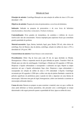 42
Método de Faust
Princípio do método: Centrífugo-flutuação em uma solução de sulfato de zinco à 33% com
densidade 1.180.
Objetivos do método: Pesquisa de cistos de protozoários e ovos leves de helmintos.
Indicação: Indicado na pesquisa de protozoários e de ovos leves de helmintos
(Ancilostomídeos, Enterobius vermicularis, Trichuris trichiura).
Contraindicação: Ovos grandes de trematódeos, de cestódeos e inférteis de Ascaris
lumbricoides não são concentrados. Técnica imprópria para espécimes fecais que contenham
grande quantidade de gorduras.
Material necessário: Água, lâmina, lamínula, lugol, gaze, Becker 250 mL, tubo cônico de
centrífuga, bico de Bunsen, alça de platina, centrífuga, solução de sulfato de zinco a 33% a
densidade de 3,54 g/cm³, MO.
Características da amostra: Fezes frescas e com conservante.
Procedimentos: Diluir 10g de fezes para cada 20 mL de água destilada ou filtrada.
Homogeneizar e filtrar a suspensão através de gaze dobrada em quatro. Transferir 10mL do
filtrado para um tubo de centrifugação. Centrifugar o filtrado por 60 segundos à 2500 rpm.
Desprezar o líquido sobrenadante e ressuspender o sedimento em água. Repetir as etapas
anteriores até que o líquido sobrenadante fique claro. Desprezar a água sobrenadante e
ressuspender em solução de sulfato de zinco à 33% (densidade 1,18g/ml). Centrifugar
novamente por 60 segundos à 2500 rpm e colher com alça de platina flambada o material da
película superficial, de preferência junto à parede do tubo e depositar em uma lâmina de
microscopia. Adicionar uma gota de lugol, homogeneizar, cobrir com lamínula e examinar ao
microscópio utilizando objetiva.
Causas de erro: Demora no preparo ou para examinar o material, uma vez que o sulfato de
zinco pode deformar as formas parasitárias, não proceder com a centrifugação no tempo
determinado e não seguir protocolo quanto a quantidade de fezes, água ou sulfato de zinco.
 