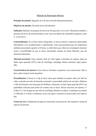 43
Método de Baermann-Moraes
Princípio do método: Migração ativa de larvas devido hidrotermotropismo.
Objetivos do método: Encontrar larvas de helmintos.
Indicação: Indicado na pesquisa de larvas de Strongyloides stercoralis. Demonstra também a
presença de larvas de ancilostomídeos e por vezes até adultos de nematódeos pequenos como
E. vermiculares.
Contraindicação: Se as fezes forem refrigeradas, as larvas morrem e aparecem deterioradas
dificultando o seu reconhecimento e identificação. Fezes que permaneceram em temperatura
ambiente por período superior à 24 horas, ou indivíduos que sofrem de constipação intestinal,
ocorre a possibilidade de que as larvas encontradas estejam na forma filarioide, que são
altamente infectantes.
Material necessário: Gaze, peneira, funil de vidro ligado a borracha em suporte, pinça de
Mohr, água aquecida (45ºC), tudo de centrífuga, centrífuga, lâmina, lamínula, lugol, pipeta,
MO.
Características da amostra: Fezes frescas, formadas ou pastosas, sem conservantes. Não se
deve colher material muito liquefeito.
Procedimentos: Colocar 8 a 10g de fezes numa gaze dobrada em quatro sobre um funil de
vidro, contendo um tubo de borracha conectado à extremidade inferior de sua haste. Obliterar
o tubo de borracha com uma pinça de Hoffman e adicionar, ao funil, água aquecida (45ºC) em
quantidade suficiente para entrar em contato com as fezes. Deixar uma hora em repouso. 4-
Colher 5 a 7 ml da água em um tubo de centrífuga, abrindo-se a pinça. Centrifugar um minuto
a 1.000 rpm. 6- Coletar o sedimento, corar com lugol e examinar ao microscópio com objetiva
40x.
Causas de erro: Temperatura da água em desacordo com protocolo, não respeitar o tempo de
repouso da amostra.
 