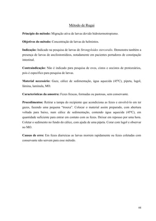 44
Método de Rugai
Princípio do método: Migração ativa de larvas devido hidrotermotropismo.
Objetivos do método: Concentração de larvas de helmintos.
Indicação: Indicado na pesquisa de larvas de Strongyloides stercoralis. Demonstra também a
presença de larvas de ancilostomídeos, notadamente em pacientes portadores de constipação
intestinal.
Contraindicação: Não é indicado para pesquisa de ovos, cistos e oocistos de protozoários,
pois é específico para pesquisa de larvas.
Material necessário: Gaze, cálice de sedimentação, água aquecida (45ºC), pipeta, lugol,
lâmina, lamínula, MO.
Características da amostra: Fezes frescas, formadas ou pastosas, sem conservante.
Procedimentos: Retirar a tampa do recipiente que acondiciona as fezes e envolvê-lo em ter
gazes, fazendo uma pequena “trouxa”. Colocar o material assim preparado, com abertura
voltada para baixo, num cálice de sedimentação, contendo água aquecida (45ºC), em
quantidade suficiente para entrar em contato com as fezes. Deixar em repouso por uma hora.
Coletar o sedimento no fundo do cálice, com ajuda de uma pipeta. Corar com lugol e observar
no MO.
Causas de erro: Em fezes diarreicas as larvas morrem rapidamente ou fezes coletadas com
conservante não servem para esse método.
 
