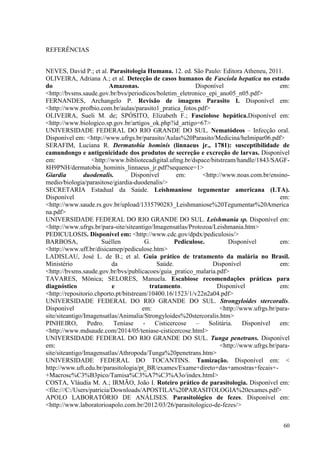 60
REFERÊNCIAS
NEVES, David P.; et al. Parasitologia Humana. 12. ed. São Paulo: Editora Atheneu, 2011.
OLIVEIRA, Adriana A.; et al. Detecção de casos humanos de Fasciola hepatica no estado
do Amazonas. Disponível em:
<http://bvsms.saude.gov.br/bvs/periodicos/boletim_eletronico_epi_ano05_n05.pdf>
FERNANDES, Archangelo P. Revisão de imagens Parasito I. Disponível em:
<http://www.profbio.com.br/aulas/parasito1_pratica_fotos.pdf>
OLIVEIRA, Sueli M. de; SPÓSITO, Elizabeth F.; Fasciolose hepática.Disponível em:
<http://www.biologico.sp.gov.br/artigos_ok.php?id_artigo=67>
UNIVERSIDADE FEDERAL DO RIO GRANDE DO SUL. Nematódeos – Infecção oral.
Disponível em: <http://www.ufrgs.br/parasito/Aulas%20Parasito/Medicina/helmipar06.pdf>
SERAFIM, Luciana R. Dermatobia hominis (linnaeus jr., 1781): susceptibilidade de
camundongo e antigenicidade dos produtos de secreção e excreção de larvas. Disponível
em: <http://www.bibliotecadigital.ufmg.br/dspace/bitstream/handle/1843/SAGF-
8H9PNH/dermatobia_hominis_linnaeus_jr.pdf?sequence=1>
Giardia duodenalis. Disponível em: <http://www.noas.com.br/ensino-
medio/biologia/parasitose/giardia-duodenalis/>
SECRETARIA Estadual da Saúde. Leishmaniose tegumentar americana (LTA).
Disponível em:
<http://www.saude.rs.gov.br/upload/1335790283_Leishmaniose%20Tegumentar%20America
na.pdf>
UNIVERSIDADE FEDERAL DO RIO GRANDE DO SUL. Leishmania sp. Disponível em:
<http://www.ufrgs.br/para-site/siteantigo/Imagensatlas/Protozoa/Leishmania.htm>
PEDICULOSIS. Disponível em: <http://www.cdc.gov/dpdx/pediculosis/>
BARBOSA, Suéllen G. Pediculose. Disponível em:
<http://www.uff.br/disicamep/pediculose.htm>
LADISLAU, José L. de B.; et al. Guia prático de tratamento da malária no Brasil.
Ministério da Saúde. Disponível em:
<http://bvsms.saude.gov.br/bvs/publicacoes/guia_pratico_malaria.pdf>
TAVARES, Mônica; SELORES, Manuela. Escabiose recomendações práticas para
diagnóstico e tratamento. Disponível em:
<http://repositorio.chporto.pt/bitstream/10400.16/1523/1/v22n2a04.pdf>
UNIVERSIDADE FEDERAL DO RIO GRANDE DO SUL. Strongyloides stercoralis.
Disponível em: <http://www.ufrgs.br/para-
site/siteantigo/Imagensatlas/Animalia/Strongyloides%20stercoralis.htm>
PINHEIRO, Pedro. Teníase - Cisticercose – Solitária. Disponível em:
<http://www.mdsaude.com/2014/05/teniase-cisticercose.html>
UNIVERSIDADE FEDERAL DO RIO GRANDE DO SUL. Tunga penetrans. Disponível
em: <http://www.ufrgs.br/para-
site/siteantigo/Imagensatlas/Athropoda/Tunga%20penetrans.htm>
UNIVERSIDADE FEDERAL DO TOCANTINS. Tamização. Disponível em: <
http://www.uft.edu.br/parasitologia/pt_BR/exames/Exame+direto+das+amostras+fecais+-
+Macrosc%C3%B3pico/Tamisa%C3%A7%C3%A3o/index.html>
COSTA, Vláudia M. A.; IRMÃO, João I. Roteiro prático de parasitologia. Disponível em:
<file:///C:/Users/patricia/Downloads/APOSTILA%20PARASITOLOGIA%20exames.pdf>
APOLO LABORATÓRIO DE ANÁLISES. Parasitológico de fezes. Disponível em:
<http://www.laboratorioapolo.com.br/2012/03/26/parasitologico-de-fezes/>
 