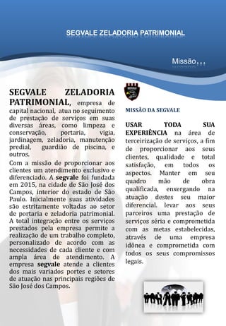 SEGVALE ZELADORIA
PATRIMONIAL, empresa de
capital nacional, atua no seguimento
de prestação de serviços em suas
diversas áreas, como limpeza e
conservação, portaria, vigia,
jardinagem, zeladoria, manutenção
predial, guardião de piscina, e
outros.
Com a missão de proporcionar aos
clientes um atendimento exclusivo e
diferenciado. A segvale foi fundada
em 2015, na cidade de São José dos
Campos, interior do estado de São
Paulo. Inicialmente suas atividades
são estritamente voltadas ao setor
de portaria e zeladoria patrimonial.
A total integração entre os serviços
prestados pela empresa permite a
realização de um trabalho completo,
personalizado de acordo com as
necessidades de cada cliente e com
ampla área de atendimento. A
empresa segvale atende a clientes
dos mais variados portes e setores
de atuação nas principais regiões de
São José dos Campos.
MISSÃO DA SEGVALE
USAR TODA SUA
EXPERIÊNCIA na área de
terceirização de serviços, a fim
de proporcionar aos seus
clientes, qualidade e total
satisfação, em todos os
aspectos. Manter em seu
quadro mão de obra
qualificada, enxergando na
atuação destes seu maior
diferencial. levar aos seus
parceiros uma prestação de
serviços séria e comprometida
com as metas estabelecidas,
através de uma empresa
idônea e comprometida com
todos os seus compromissos
legais.
Missão...
SEGVALE ZELADORIA PATRIMONIAL
 