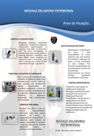 Área de Atuação...
Shoppings, empresas, condomínios
residenciais e comerciais, indústrias,
restaurantes, supermercados ou
qualquer local onde for necessária
mão de obra especializada de
limpeza, estaremos sempre prontos a
elaborar soluções específicas para
cada cliente. Temos convicção que
limpeza é saúde e bem estar, nossa
meta é entregar aos nossos clientes
dependências limpas e agradáveis.
São os setores considerados mais
delicados de qualquer local, onde
concentramos nossos esforços
para adaptar um profissional
atento, comunicativo, de
aparência impecável e ciente de
todas as normas e procedimentos
de segurança. Atuamos ainda em
Zeladoria. e segurança
desarmada, com profissionais
bem treinados.
Limpeza Pós obra é uma de
nossas especialidades.
Contamos com uma equipe
munida de todos os
equipamentos, maquinários e
materiais, para realizar de
maneira impecável os serviços
e entregar aos nossos clientes
ambientes limpos e
perfeitamente higienizados.
Tratamento e revitalização
de pisos é uma
especialidade de nossa
empresa, que usa técnicas
de remoção e aplicação de
bases e ceras resistentes
ao auto tráfego. Tais
técnicas acompanhadas de
procedimentos corretos de
manutenção,
proporcionam aos nossos
clientes, qualidade,
durabilidade e economia.
LIMPEZA E CONSERVAÇÃO
PORTARIA, RECEPÇÃO E CABINAGEM
LIMPEZA PÓS OBRA
REVITALIZAÇÃO DE PISOS
SEGVALE ZELADORIA
PATRIMONIAL
SEGVALE ZELADORIA PATRIMONIAL
Servir bem para servir sempre!
Possuímos uma equipe de
profissionais altamente
treinados e qualificados para
execução dos serviços de
limpeza profissional.
Trabalhamos com produtos e
equipamentos de última
geração, que garantem aos
nossos clientes maior eficiência
no cumprimento do trabalho de
limpeza e higienização de
ambientes.
LIMPEZA PROFISSIONAL
 