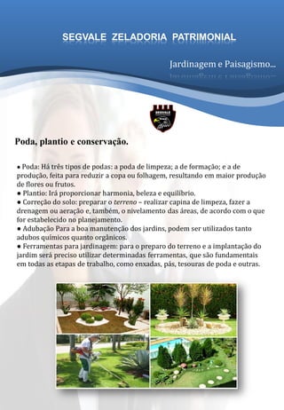● Poda: Há três tipos de podas: a poda de limpeza; a de formação; e a de
produção, feita para reduzir a copa ou folhagem, resultando em maior produção
de flores ou frutos.
● Plantio: Irá proporcionar harmonia, beleza e equilíbrio.
● Correção do solo: preparar o terreno – realizar capina de limpeza, fazer a
drenagem ou aeração e, também, o nivelamento das áreas, de acordo com o que
for estabelecido no planejamento.
● Adubação Para a boa manutenção dos jardins, podem ser utilizados tanto
adubos químicos quanto orgânicos.
● Ferramentas para jardinagem: para o preparo do terreno e a implantação do
jardim será preciso utilizar determinadas ferramentas, que são fundamentais
em todas as etapas de trabalho, como enxadas, pás, tesouras de poda e outras.
Poda, plantio e conservação.
Jardinagem e Paisagismo...
SEGVALE ZELADORIA PATRIMONIAL
 