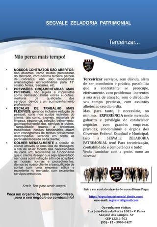 Terceirizar...
• NOSSOS CONTRATOS SÃO ABERTOS;
não atuamos, como muitas prestadoras
do mercado, com décima terceira parcela
de cobrança; não são necessárias
arrecadações extraordinárias para 13°
salário, ferias, rescisões, etc.
• PREVISÕES ORÇAMENTARIAS MAIS
PRECISAS, não sujeita a imprevistos
como demissão, horas extras e outros;
melhoria da qualidade dos
serviços devido a um acompanhamento
profissional;
• ESCALAS DE TRABALHO MAIS
FLEXIVEIS, gerando inclusive redução de
pessoal; corte nos custos indiretos do
cliente, tais como, exames, materiais de
limpeza, segurança, seleção, treinamento,
acompanhamento dos serviços e outros.
Tranquilidade quanto a processos
trabalhistas; nossos funcionários atuam
com cronogramas de tarefas previamente
determinadas, levando em conta as
particularidades de cada cliente;
• COLHER MENSALMENTE a opinião do
cliente através de uma lista de checagem,
a fim de atuar focado nas necessidades
de cada um; reciclamos os funcionários
que o cliente desejar que seja aproveitado
na nossa administração a fim de adaptá-lo
as nossas normas e procedimentos;
damos ao nosso cliente a tranquilidade de
contar com uma empresa sólida e
experiente no mercado, com excelentes
serviços prestados.
Servir bem para servir sempre!
Peça um orçamento, sem compromisso,
para o seu negócio ou condomínio!
Terceirizar serviços, sem dúvida, além
de ser econômico e prático, possibilita
que a contratante se preocupe,
efetivamente, com problemas inerentes
a sua área de atuação, sem o dispêndio
seu tempo precioso, com assuntos
alheios ao seu dia-a-dia.
Mas, para tanto, é necessário, no
mínimo, EXPERIÊNCIA neste mercado;
gabarito e privilégio de estabelecer
negócios com grandes empresas
privadas, condomínios e órgãos dos
Governos Federal, Estadual e Municipal.
Isso a SEGVALE ZELADORIA
PATRIMONIAL tem! Para terceirização,
confiabilidade e competência é tudo!
Venha caminhar com a gente, rumo ao
sucesso!
SEGVALE ZELADORIA PATRIMONIAL
Entre em contato através de nossa Home Page:
http://segvalepatrimonial.jimdo.com/
ou e-mail: segvale1@gmail.com
Ou venha nos visitar:
Rua João Pedro da Rocha 1081 – V. Paiva
São José dos Campos - SP
CEP 12213-502
(55) – 12 – 3906-0427
Não perca mais tempo!
 