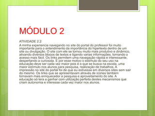 MÓDULO 2
ATIVIDADE 2.2
A minha experiencia navegando no site do portal do professor foi muito
importante para o entendimento da importância do hipertexto dentro de um
site ou divulgação. O site com ele se tornou muito mais produtivo e dinâmico,
ativando diversos blocos de textos e ligando varias informações, tornando o
acesso mais fácil. Os links permitem uma navegação rápida e interessante,
despertando a curiosida. E por esse motivo o estimulo do seu uso na
educação deve ser cada vez maior pois é o que se busca na escola, uma
maior estímulo nos alunos para pesquisa, realização de trabalhos. A
impressão no site do portal foi de que eu estivesse em diversos sites sem sair
do mesmo. Os links que se apresentavam através de ícones também
tornavam mais enriquecedor a pesquisa e aproveitamento do site. A
educação só tera a ganhar com utilização perfeita destes mecanismos que
criam autonomia e interesse cada vez maior nos alunos.
 