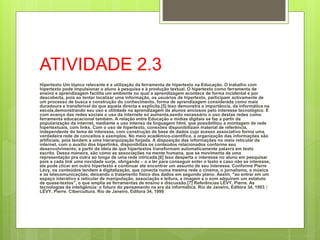 ATIVIDADE 2.3
Hipertexto Um tópico relevante é a utilização da ferramenta de hipertexto na Educação. O trabalho com
hipertexto pode impulsionar o aluno à pesquisa e à produção textual. O hipertexto como ferramenta de
ensino e aprendizagem facilita um ambiente no qual a aprendizagem acontece de forma incidental e por
descoberta, pois ao tentar localizar uma informação, os usuários de hipertexto, participam activamente de
um processo de busca e construção do conhecimento, forma de aprendizagem considerada como mais
duradoura e transferível do que aquela directa e explícita.[5] Isso demonstra a importância, da informática na
escola,demonstrando seu uso e utilidade na aprendizagem de alunos anciosos pelo interesse tecnológico. E
com avanço das redes sociais o uso da internete só aumenta,sendo necessário o uso destas redes como
ferramenta educacacional também. A relação entre Educação e mídias digitais se faz a partir da
popularização da internet, mediante o uso intenso da linguagem html, que possibilitou a montagem de rede
hipertextuais, com links. Com o uso de hipertexto, conexões disponibilizam material de referência,
independente do tema de interesse, com construção de base de dados cujo acesso associativo forma uma
verdadeira rede de conceitos e exemplos. No meio acadêmico-científico, a organização das informações são
artificiais, pois tendem a uma hierarquização forjada. A disposição das informações no meio reticular da
internet, com o auxílio dos hiperlinks, disponibiliza os conteúdos relacionados conforme seu
desenvolvimento, a partir da ideia de que hipertextos transformam automaticamente palavra em texto
escrito. Dessa maneira, são como as associações na mente humana, que se movimenta de uma
representação pra outra ao longo de uma rede intricada.[6] Isso desperta o interesse no aluno em pesquisar
pois a cada link uma novidade surje, obrigando – o a ler para conseguir enter o texto e caso não se interesse,
ele pode clicar em outro hipertexto e continuar ate encontrar um assunto de seu interesse. Conforme Pierre
Lévy, os conteúdos tendem à digitalização, que conecta numa mesma rede o cinema, o jornalismo, a música
e as telecomunicações, deixando o tratamento físico dos dados em segundo plano. Assim, "ao entrar em um
espaço interativo e reticular de manipulação, associação e leitura, a imagem e o som adquirem um estatuto
de quase-textos", o que amplia as ferramentas de ensino e discussão.[7] Referências LÉVY, Pierre. As
tecnologias da inteligência: o futuro do pensamento na era da informática. Rio de Janeiro, Editora 34, 1993 ↑
LÉVY, Pierre. Cibercultura. Rio de Janeiro, Editora 34, 1999
 