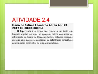 ATIVIDADE 2.4
Maria de Fatima Leonardo Abreu Apr 23
2012 09:38:04:000PM
O hipertexto é o termo que remete a um texto em
formato digital, ao qual se agregam outros conjuntos de
informação na forma de blocos de textos, palavras, imagens
ou sons, cujo acesso se dá através de referências específicas
denominadas hiperlinks, ou simplesmentelinks.
 