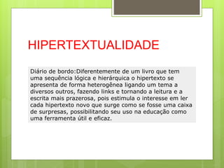 HIPERTEXTUALIDADE
Diário de bordo:Diferentemente de um livro que tem
uma sequência lógica e hierárquica o hipertexto se
apresenta de forma heterogênea ligando um tema a
diversos outros, fazendo links e tornando a leitura e a
escrita mais prazerosa, pois estimula o interesse em ler
cada hipertexto novo que surge como se fosse uma caixa
de surpresas, possibilitando seu uso na educação como
uma ferramenta útil e eficaz.
 
