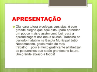 APRESENTAÇÃO
 Olá cara tutora e colegas cursistas, é com
grande alegria que aqui estou para aprender
um pouco mais e assim contribuir para a
aprendizagem dos meus alunos. Trabalho no
período matutino na Escola Municipal João
Nepomuceno, gosto muito do meu
trabalho pois é muito gratificante alfabetizar
os pequeninos que serão grandes no futuro.
Um grande abraço a todos!
 