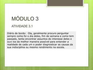 MÓDULO 3
ATIVIDADE 3.1
Diário de bordo: Ola, geralmente procuro perguntar
sempre como foi o dia deles, fim de semana e como tem
passado, tento encontrar assuntos do interesse deles e
ouvi los da melhor maneira possível para entender a
realidade de cada um e poder diagnosticar as causas da
sua indisciplina ou mesmo rendimento na escola.
 