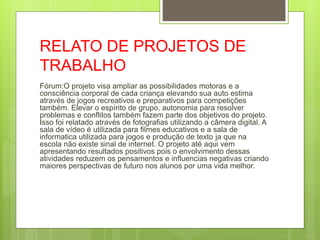RELATO DE PROJETOS DE
TRABALHO
Fórum:O projeto visa ampliar as possibilidades motoras e a
consciência corporal de cada criança elevando sua auto estima
através de jogos recreativos e preparativos para competições
também. Elevar o espírito de grupo, autonomia para resolver
problemas e conflitos também fazem parte dos objetivos do projeto.
Isso foi relatado através de fotografias utilizando a câmera digital. A
sala de vídeo é utilizada para filmes educativos e a sala de
informatica utilizada para jogos e produção de texto ja que na
escola não existe sinal de internet. O projeto até aqui vem
apresentando resultados positivos pois o envolvimento dessas
atividades reduzem os pensamentos e influencias negativas criando
maiores perspectivas de futuro nos alunos por uma vida melhor.
 