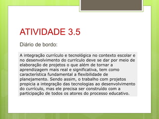 ATIVIDADE 3.5
Diário de bordo:
A integração currículo e tecnológica no contexto escolar e
no desenvolvimento do currículo deve se dar por meio de
elaboração de projetos o que além de tornar a
aprendizagem mais real e significativa, tem como
característica fundamental a flexibilidade de
planejamento. Sendo assim, o trabalho com projetos
propicia a integração das tecnologias ao desenvolvimento
do currículo, mas ele precisa ser construído com a
participação de todos os atores do processo educativo.
 