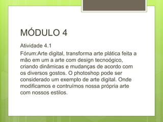 MÓDULO 4
Atividade 4.1
Fórum:Arte digital, transforma arte plática feita a
mão em um a arte com design tecnoógico,
criando dinâmicas e mudanças de acordo com
os diversos gostos. O photoshop pode ser
considerado um exemplo de arte digital. Onde
modificamos e contruímos nossa própria arte
com nossos estilos.
 