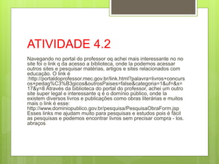 ATIVIDADE 4.2
Navegando no portal do professor oq achei mais interessante no no
site foi o link q da acesso a biblioteca, onde la podemos acessar
outros sites e pesquisar matérias, artigos e sites relacionados com
educação. O link é
:http://portaldoprofessor.mec.gov.br/link.html?palavra=livros+concurs
os+pedag%C3%B3gicos&outrosPaises=false&categoria=1&uf=&x=
17&y=8 Através da biblioteca do portal do professor, achei um outro
site super legal e interessante q é o domínio público, onde la
existem diversos livros e publicações como obras literárias e muitos
mais o link é esse:
http://www.dominiopublico.gov.br/pesquisa/PesquisaObraForm.jsp
Esses links me ajudam muito para pesquisas e estudos pois é fácil
as pesquisas e podemos encontrar livros sem precisar compra - los.
abraços
 