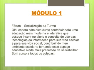 MÓDULO 1
Fórum – Socialização da Turma
Olá, espero com este curso contribuir para uma
educação mais moderna e interativa que
busque inserir no aluno o conceito de uso das
tecnologias da informação para sua vida escolar
e para sua vida social, contribuindo meu
ambiente escolar e tornando esse espaço
educativo ainda mais prazeroso de se trabalhar.
Bom curso a todos os colegas!!
 