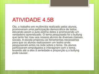 ATIVIDADE 4.5B
Ola, o trabalho em multimídia realizado pelos alunos,
promoveram uma participação democrática de todos,
elevando assim a auto estima deles e promovendo um
verdadeiro aprendizado. O tema pesquisado foi o bullyng
que tanto faz mau aos nossos alunos de diversas classes
sociais. A escola propiciou as ferramentas necessárias
para que os alunos realizassem um teatro onde
pesquisaram antes na rede sobre o tema. Os alunos
participaram empolgados e interagiram com o tema,
levando até a eles a seriedade e proporção q o bullyng
pode causar.
 