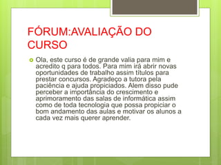 FÓRUM:AVALIAÇÃO DO
CURSO
 Ola, este curso é de grande valia para mim e
acredito q para todos. Para mim irá abrir novas
oportunidades de trabalho assim títulos para
prestar concursos. Agradeço a tutora pela
paciência e ajuda propiciados. Alem disso pude
perceber a importância do crescimento e
aprimoramento das salas de informática assim
como de toda tecnologia que possa propiciar o
bom andamento das aulas e motivar os alunos a
cada vez mais querer aprender.
 