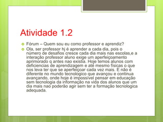 Atividade 1.2
 Fórum – Quem sou eu como professor e aprendiz?
 Ola, ser professor hj é aprender a cada dia, pois o
número de desafios cresce cada dia mais nas escolas,e a
interação professor aluno exige um aperfeiçoamento
aprimorado q antes nao existia. Hoje temos alunos com
deficiencias de aprendizagem e até mesmo físicas o que
nos leva ter que se aperfeiçoar cada vez mais. E não é
diferente no mundo tecnologico que avançou e continua
avançando, onde hoje é impossível pensar em educação
sem tecnologia da informação na vida dos alunos que um
dia mais nao poderão agir sem ter a formação tecnologica
adequada.
 