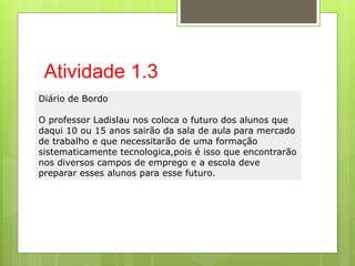 Atividade 1.3
Diário de Bordo
O professor Ladislau nos coloca o futuro dos alunos que
daqui 10 ou 15 anos sairão da sala de aula para mercado
de trabalho e que necessitarão de uma formação
sistematicamente tecnologica,pois é isso que encontrarão
nos diversos campos de emprego e a escola deve
preparar esses alunos para esse futuro.
 
