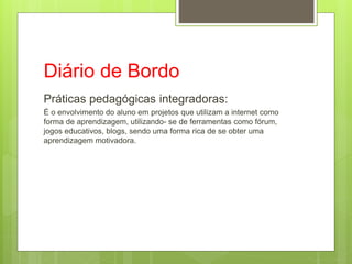 Diário de Bordo
Práticas pedagógicas integradoras:
É o envolvimento do aluno em projetos que utilizam a internet como
forma de aprendizagem, utilizando- se de ferramentas como fórum,
jogos educativos, blogs, sendo uma forma rica de se obter uma
aprendizagem motivadora.
 