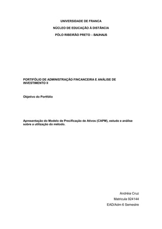 UNIVERSIDADE DE FRANCA

                        NÚCLEO DE EDUCAÇÃO À DISTÂNCIA

                         PÓLO RIBEIRÃO PRETO – BAUHAUS




PORTIFÓLIO DE ADMINISTRAÇÃO FINCANCEIRA E ANÁLISE DE
INVESTIMENTO II



Objetivo do Portfólio




Apresentação do Modelo de Precificação de Ativos (CAPM), estudo e análise
sobre a utilização do método.




                                                                Andréia Cruz
                                                            Matricula 924144
                                                       EAD/Adm 6 Semestre
 