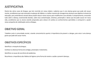JUSTIFICATIVA
Diante dos vários casos de Dengue, que tem ocorrido em nossa cidade e sabemos que é uma doença grave que pode até causar
mortes, acreditamos que seja necessário mudanças de hábitos e a melhor maneira de conseguirmos alcançar esse objetivo é através da
educação, pois pretendemos através desse projeto educar nossos alunos para modificarem suas atitudes e comportamento, ensinando
tudo sobre a doença, esclarecendo dúvidas, sobre essa contaminação, sintomas, prevenções e danos que ela pode causar em nossa
vida, acreditamos que os alunos estarão preparados para colocar em prática os conhecimentos aprendidos e começarem a ajudar
nessa campanha de mobilização contra a Dengue.

OBJETIVO GERAL
Trabalhar junto à comunidade escolar, visando conscientizá-la quanto à importância de prevenir a dengue, pois esta é uma doença
grave que pode até causar morte.

OBJETIVOS ESPECÍFICOS
Identificar o mosquito da dengue;
Conhecer as diversas formas de contágio, prevenção e tratamento;
Identificar as causas de ocorrência de epidemias;
Reconhecer a importância dos hábitos de higiene como forma de manter a saúde e prevenir doenças;

 