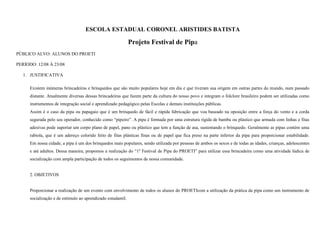 ESCOLA ESTADUAL CORONEL ARISTIDES BATISTA

Projeto Festival de Pipa
PÚBLICO ALVO: ALUNOS DO PROETI
PERÍODO: 12/08 À 23/08
1. JUSTIFICATIVA
Existem inúmeras brincadeiras e brinquedos que são muito populares hoje em dia e que tiveram sua origem em outras partes do mundo, num passado
distante. Atualmente diversas dessas brincadeiras que fazem parte da cultura do nosso povo e integram o folclore brasileiro podem ser utilizadas como
instrumentos de integração social e aprendizado pedagógico pelas Escolas e demais instituições públicas.
Assim é o caso da pipa ou papagaio que é um brinquedo de fácil e rápida fabricação que voa baseado na oposição entre a força do vento e a corda
segurada pelo seu operador, conhecido como “pipeiro”. A pipa é formada por uma estrutura rígida de bambu ou plástico que armada com linhas e fitas
adesivas pode suportar um corpo plano de papel, pano ou plástico que tem a função de asa, sustentando o brinquedo. Geralmente as pipas contém uma
rabiola, que é um adereço colorido feito de fitas plásticas finas ou de papel que fica preso na parte inferior da pipa para proporcionar estabilidade.
Em nossa cidade, a pipa é um dos brinquedos mais populares, sendo utilizada por pessoas de ambos os sexos e de todas as idades, crianças, adolescentes
e até adultos. Dessa maneira, propomos a realização do “1º Festival de Pipa do PROETI” para utilizar essa brincadeira como uma atividade lúdica de
socialização com ampla participação de todos os seguimentos de nossa comunidade.

2. OBJETIVOS

Proporcionar a realização de um evento com envolvimento de todos os alunos do PROETIcom a utilização da prática da pipa como um instrumento de
socialização e de estímulo ao aprendizado estudantil.

 