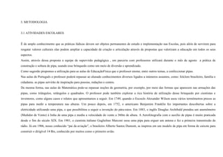 3. METODOLOGIA

3.1 ATIVIDADES ESCOLARES

É de amplo conhecimento que as práticas lúdicas devem ser objetos permanentes de estudo e implementação nas Escolas, pois além de servirem para
resgatar valores culturais elas podem ampliar a capacidade de criação e articulação através de propostas que valorizam a educação em todos os seus
aspectos.
Assim, através dessa proposta a equipe de supervisão pedagógica , em parceria com professores utilizará durante o mês de agosto a prática de
construção e soltura de pipa, usando esse brinquedo como um meio de diversão e aprendizado.
Como sugestão propomos a utilização para as aulas de EducaçãoFísica que o professor ensine, entre outros temas, a confeccionar pipas.
Nas aulas de Português o professor poderá repassar ao alunado conhecimentos diversos ligados a inúmeros assuntos, como: folclore brasileiro, família e
cidadania. as pipas servirão de inspiração para poesias, redações e contos.
Da mesma forma, nas aulas de Matemática pode-se repassar noções de geometria, por exemplo, por meio das formas que aparecem nas armações das
pipas, como triângulos, retângulos e quadrados. O professor pode também explorar a rica história de utilização desse brinquedo por cientistas e
inventores, como alguns casos e relatos que apresentamos a seguir. Em 1749, quando o Escocês Alexander Wilson usou vários termômetros presos as
pipas para medir a temperatura nas alturas. Um pouco depois, em 1752, o americano Benjamim Franklin fez importantes descobertas sobre a
eletricidade utilizando uma pipa, o que possibilitou a seguir a invenção do pára-raios. Em 1883, o inglês Douglas Archibald prendeu um anemômetro
(Medidor de Vento) à linha de uma pipa e mediu a velocidade do vento a 360m de altura. A Aerofotografia com o auxílio de pipas é muito praticada
desde o fim do século XIX. Em 1901, o cientista italiano Guglielmo Marconi usou uma pipa para erguer um antena e fez a primeira transmissão de
rádio. Já em 1906, nosso conhecido “pai da aviação”, o brasileiro Alberto Santos Dumont, se inspirou em um modelo de pipa em forma de caixote para
construir o dirigível 14 Bis, conhecido por muitos como o primeiro avião.

 