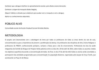 Conhecer que a dengue interfere no aproveitamento escolar, pois afasta o aluno da escola;
Conhecer a origem do mosquito Aedes Aegipty;
Adquirir hábitos e atitudes que colaboram para acabar com o mosquito e com a dengue;
Aplicar os conhecimentos adquiridos.

PÚBLICO ALVO
Comunidade escolar da Escolar Estadual Coronel Aristides Batista.

METODOLOGIA
O projeto será desenvolvido com a abordagem do tema por todos os professores de todas as áreas dentro da sala de aula,
conscientizando-os para a importância de prevenir a proliferação da doença. Os professores das disciplinas de Arte, Ensino Religioso e
professores do PROETI, confeccionarão pompons, cartazes e faixas para o dia do encerramento. Profissionais da área da saúde
integrantes do Comitê da Dengue de Pirapora farão palestras entre os dias 26 e 29 de abril de 2013, sobre todos os assuntos citados
nos objetivos específicos buscando a conscientização de todos. Ao final, no dia 27 de abril de 2013 todos os alunos serão convidados a
participarem das atividades programadas para conscientização d a população Ibiaiense, organizadas pela equipe da Força Tarefa, que
acontecerão na Praça 31 de Março.

 