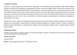 > Justificativa do projeto:
As hortas e os jardins escolares são instrumentos que, dependendo do encaminhamento dado pelo educador, podem abordar diferentes
conteúdos curriculares de forma significativa e contextualizada e promover vivencias que resgatam valores. Valores tão bem traduzidos no livro
Boniteza de um sonho, do professor Moacir Gadotti: “Um pequeno jardim, uma horta, um pedaço de terra, é um microcosmos de todo o mundo
natural. Nele encontramos formas de vida, recursos de vida, processos de vida. A partir dele podemos reconceitualizar nosso currículo escolar.
Ao construí-lo e cultiva-lo podemos aprender muitas coisas. As crianças o encaram como fonte de tantos mistérios! Ele nos ensina os valores da
emocionalidade com a terra: a vida, a morte, a sobrevivência, os valores da paciência, da perseverança, da criatividade, da adaptação, da
transformação e da renovação”.
O Projeto Horta e Jardim consistem na revitalização das áreas verdes da escola. A horta e o jardim inseridos no ambiente escolar pode ser um
laboratório vivo que possibilita o desenvolvimento de diversas atividades pedagógicas em educação ambiental e alimentar, auxiliando no
processo de ensino-aprendizagem e o estreitamento das relações através da promoção do trabalho coletivo e cooperativo entre os agentes
sociais envolvidos.
> Metodologia utilizada:
* Realizar de forma coletiva e orientada o replantio e a conservação dos jardins, o plantioe a conservação da horta da nossa escola, sendo este
sob a responsabilidade de alunos e professores.
> Público participante:
*Alunosdo PROETI
Período: Início 21 deagosto e término em 12 de dezembro de 2013.

 