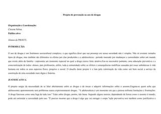 Projeto de prevenção ao uso de drogas

Organização e Coordenação:
Cleuzae Selma
Publico alvo:
Alunos do PROETI.
INTRODUÇÃO:
O uso de drogas é um fenômeno sociocultural complexo, o que significa dizer que sua presença em nossa sociedade não é simples. Não só existem variados
tipos de drogas, mas também são diferentes os efeitos por elas produzidos e a adolescência - período marcado por mudanças e curiosidades sobre um mundo
que existe além da família - representa um momento especial no qual a droga exerce forte atrativo.Faz-se necessário portanto, uma educação preventiva e a
conscientização de todos: alunos, pais professores, enfim, toda a comunidade sobre os efeitos e consequências maléficas causadas por essas substâncias à vida
humana em todos os seus aspectos físico, psíquico e social. O desafio deste projeto é a luta pela valorização da vida como um bem social a serviço da
construção de uma sociedade mais digna e fraterna.
JUSTIFICATIVA:
O projeto surgiu da necessidade de se falar abertamente sobre as drogas e de trocar e adquirir informações sobre o assunto.Engana-se quem acha que
adolescentes aparentemente sem problemas nunca experimentaram drogas.. "A adolescência é um momento em que a pessoa enfrenta limitações e frustrações.
A droga funciona como uma fuga de tudo isso." Falar sobre drogas, porém, não basta. Segundo alguns autores, dependendo da forma como o assunto é tratado,
pode até estimular a curiosidade pelo uso. "É preciso mostrar que a droga é algo que vai estragar o corpo."ação preventiva tem também como justificativa o

 