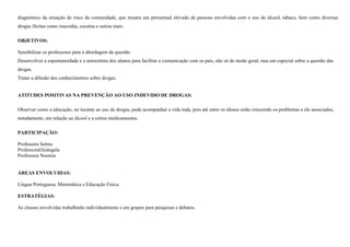 diagnóstico da situação de risco da comunidade, que mostra um percentual elevado de pessoas envolvidas com o uso do álcool, tabaco, bem como diversas
drogas ilícitas como maconha, cocaína e outras mais.
OBJETIVOS:
Sensibilizar os professores para a abordagem da questão.
Desenvolver a espontaneidade e a autoestima dos alunos para facilitar a comunicação com os pais, não só de modo geral, mas em especial sobre a questão das
drogas.
Tratar a difusão dos conhecimentos sobre drogas.

ATITUDES POSITIVAS NA PREVENÇÃO AO USO INDEVIDO DE DROGAS:
Observar como a educação, no tocante ao uso de drogas, pode acompanhar a vida toda, pois até entre os idosos estão crescendo os problemas a ele associados,
notadamente, em relação ao álcool e a certos medicamentos.
PARTICIPAÇÃO:
Professora Selma
ProfessoraElisângela
Professora Noemia

ÁREAS ENVOLVIDAS:
Língua Portuguesa, Matemática e Educação Fisica.
ESTRATÉGIAS:
As classes envolvidas trabalharão individualmente e em grupos para pesquisas e debates.

 