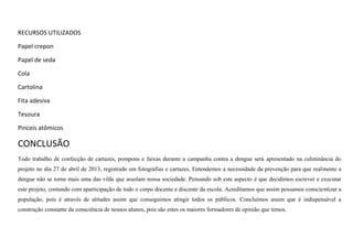 RECURSOS UTILIZADOS
Papel crepon
Papel de seda
Cola
Cartolina
Fita adesiva
Tesoura
Pinceis atômicos

CONCLUSÃO
Todo trabalho de confecção de cartazes, pompons e faixas durante a campanha contra a dengue será apresentado na culminância do
projeto no dia 27 de abril de 2013, registrado em fotografias e cartazes. Entendemos a necessidade da prevenção para que realmente a
dengue não se torne mais uma das vilãs que assolam nossa sociedade. Pensando sob este aspecto é que decidimos escrever e executar
este projeto, contando com aparticipação de todo o corpo docente e discente da escola. Acreditamos que assim possamos conscientizar a
população, pois é através de atitudes assim que conseguimos atingir todos os públicos. Concluímos assim que é indispensável a
construção constante da consciência de nossos alunos, pois são estes os maiores formadores de opinião que temos.

 
