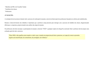 ¨ Membros da PM e do Conselho Tutelar.
¨ Familiares dos alunos
¨ Professores
AVALIAÇÃO:
A avaliação deverá acontecer durante todo o processo de realização do projeto, através da observação dos professores baseada em critérios pré-estabelecidos.
Durante o desenvolvimento dos trabalhos é importante que o professor esteja presente para interagir com o processo de trabalho dos alunos, diagnosticando
diferenças e conquistas, proporcionando uma análise das etapas do projeto.
Os professores deverão encorajar os participantes do projeto a dizerem "NÃO" a qualquer espécie de droga.Na conclusão final o professor deverá propor uma
avaliação geral de todo o processo.
"Dizer SIM à vida significa estar receptivo a tudo o que o mundo nos proporciona de bom e prazeroso, ser capaz de vencer as pressões
negativas da massificação, do consumismo, da corrupção e da violência."

 