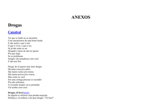 ANEXOS
Drogas
Catedral
Ter que se iludir ao se encontrar
Com mecanismos de uma bruta ilusão
E não sentir o que é real
O que é viver, o que é ser,
Se já não sente se ser
Drogado é ânsia de não ter querer
P'ra que fugir
Se os problemas
Sempre vão amanhecer com você
E não tem fim
Droga, de só querer usar mais drogas
Há tanta coisa p'ra saber,
São tantos rumos p'ra tomar,
São tantas provas p'ra vencer,
Mas como se você
Em uma seringa precisar se esconder
P'ra não enfrentar,
A covardia sempre vai te perturbar
Vai acabar com você.
Drogas, tô fora!Jamily
Se alguém te oferecer uma parada esquisita
Disfarça e vá embora e diz pras drogas: "Tô fora!"

 
