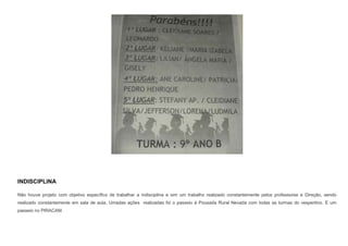 INDISCIPLINA
Não houve projeto com objetivo específico de trabalhar a indisciplina e sim um trabalho realizado constantemente pelos professores e Direção, sendo
realizado constantemente em sala de aula. Umadas ações realizadas foi o passeio à Pousada Rural Nevada com todas as turmas do vespertino. E um
passeio no PIRACAM.

 