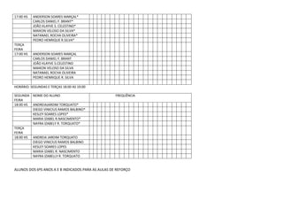 17:00 HS

TERÇA
FEIRA
17:00 HS

ANDERSON SOARES MARÇAL*
CARLOS DANIEL F. BRANT*
JOÃO KLAYVE S. CELESTINO*
MAIKON VELOSO DA SILVA*
NATANAEL ROCHA OLIVEIRA*
PEDRO HENRIQUE R.SILVA*

ANDERSON SOARES MARÇAL
CARLOS DANIEL F. BRANT
JOÃO KLAYVE S.CELESTINO
MAIKON VELOSO DA SILVA
NATANAEL ROCHA OLIVEIRA
PEDRO HENRIQUE R. SILVA

HORÁRIO: SEGUNDAS E TERÇAS 18:00 AS 19:00
SEGUNDA NOME DO ALUNO
FEIRA
18:00 HS ANDREIAJARDIM TORQUATO*
DIEGO VINICIUS RAMOS BALBINO*
KESLEY SOARES LOPES*
MARIA IZABEL R.NASCIMENTO*
NAYRA IZABELY R. TORQUATO*
TERÇA
FEIRA
18:00 HS ANDREIA JARDIM TORQUATO
DIEGO VINICIUS RAMOS BALBINO
KESLEY SOARES LOPES
MARIA IZABEL R. NASCIMENTO
NAYRA IZABELLY R. TORQUATO

FREQUÊNCIA

ALUNOS DOS 6ºS ANOS A E B INDICADOS PARA AS AULAS DE REFORÇO

 