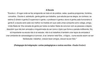 A Escola
"Escola é...O lugar onde se faz amigosnão se trata só de prédios, salas, quadros,programas, horários,
conceitos...Escola é, sobretudo, gente,gente que trabalha, que estuda,que se alegra, se conhece, se
estima.O diretor é gente,O supervisor é gente, o professor é gente,o aluno é gente,cada funcionário é
gente.E a escola será cada vez melhor na medida em que cada umse comporte como colega, amigo,
irmão.Nada de „ilha cercada de gente por todos os lados‟.Nada de conviver com as pessoas e depois
descobrir que não tem amizade a ninguémnada de ser como o tijolo que forma a parede,indiferente, frio,
só.Importante na escola não é só estudar, não é só trabalhar,é também criar laços de amizade,é
criar ambiente de camaradagem,é conviver, é se „amarrar nela‟!Ora , é lógico...numa escola assim vai ser
fácilestudar, trabalhar, crescer,fazer amigos, educar-se,ser feliz."
(Pedagogia da Indignação: cartas pedagógicas e outros escritos –Paulo Freire)

 