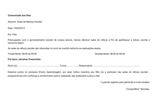 Comunicado aos Pais
Assunto: Aulas de Reforço Escolar
Data: 15/05/2013
Srs. Pais
Preocupados com o aproveitamento escolar de nossos alunos, iremos oferecer aulas de reforço a fim de aperfeiçoar a leitura, escrita e
raciocínio lógico.
As aulas de reforço escolar são oferecidas no turno da manhã conforme as explicações abaixo.
Terças-feiras: 08:00 às 09:30

Quartas-feiras: 08:00 às 09:30

Por favor, devolver Preenchido.
Aluno (a):.....................................................................Turma.....................Responsável:.............................................................................
Estamos juntos no processo Ensino Aprendizagem, por esse motivo incentive seu filho (a) a participar das aulas de reforço escolar ,
preparando-se com confiança e conhecimento para a realização das avaliações e para a vida.
“o grande segredo para plenitude é muito simples:
Compartilhar” Sócrates.

 