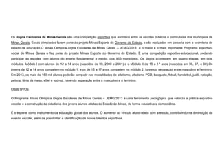 Os Jogos Escolares de Minas Gerais são uma competição esportiva que acontece entre as escolas públicas e particulares dos municípios de
Minas Gerais. Essas olimpíadas fazem parte do projeto Minas Esporte do Governo do Estado, e são realizadas em parceria com a secretaria de
estado de educação.O Minas Olímpica/Jogos Escolares de Minas Gerais – JEMG/2013 é o maior e o mais importante Programa esportivosocial de Minas Gerais e faz parte do projeto Minas Esporte do Governo do Estado. É uma competição esportiva-educacional, podendo
participar as escolas com alunos do ensino fundamental e médio, dos 853 municípios. Os Jogos acontecem em quatro etapas, em dois
módulos. Módulo I com alunos de 12 a 14 anos (nascidos de 99, 2000 e 2001) e o Módulo II de 15 a 17 anos (nascidos em 96, 97, e 98).Os
jovens de 12 a 14 anos competem no módulo 1, e os de 15 a 17 anos competem no módulo 2, havendo separação entre masculino e feminino.
Em 2013, os mais de 160 mil alunos poderão competir nas modalidades de atletismo, atletismo PCD, basquete, futsal, handebol, judô, natação,
peteca, tênis de mesa, vôlei e xadrez, havendo separação entre o masculino e o feminino.
OBJETIVOS
O Programa Minas Olímpica /Jogos Escolares de Minas Gerais − JEMG/2013 é uma ferramenta pedagógica que valoriza a prática esportiva
escolar e a construção da cidadania dos jovens alunos-atletas do Estado de Minas, de forma educativa e democrática.
É o esporte como instrumento da educação global dos alunos. O aumento do vínculo aluno-atleta com a escola, contribuindo na diminuição da
evasão escolar, além de possibilitar a identificação de novos talentos esportivos.

 