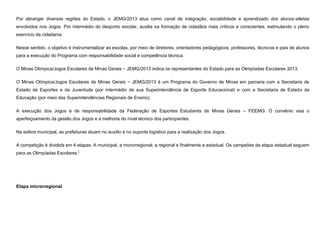 Por abranger diversas regiões do Estado, o JEMG/2013 atua como canal de integração, sociabilidade e aprendizado dos alunos-atletas
envolvidos nos Jogos. Por intermédio do desporto escolar, auxilia na formação de cidadãos mais críticos e conscientes, estimulando o pleno
exercício da cidadania.
Nesse sentido, o objetivo é instrumentalizar as escolas, por meio de diretores, orientadores pedagógicos, professores, técnicos e pais de alunos
para a execução do Programa com responsabilidade social e competência técnica.
O Minas Olímpica/Jogos Escolares de Minas Gerais − JEMG/2013 indica os representantes do Estado para as Olimpíadas Escolares 2013.
O Minas Olímpica/Jogos Escolares de Minas Gerais − JEMG/2013 é um Programa do Governo de Minas em parceria com a Secretaria de
Estado de Esportes e da Juventude (por intermédio de sua Superintendência de Esporte Educacional) e com a Secretaria de Estado da
Educação (por meio das Superintendências Regionais de Ensino).
A execução dos Jogos é de responsabilidade da Federação de Esportes Estudantis de Minas Gerais – FEEMG. O convênio visa o
aperfeiçoamento da gestão dos Jogos e a melhoria do nível técnico dos participantes.
Na esfera municipal, as prefeituras atuam no auxílio e no suporte logístico para a realização dos Jogos.
A competição é dividida em 4 etapas. A municipal, a microrregional, a regional e finalmente a estadual. Os campeões da etapa estadual seguem
para as Olimpíadas Escolares.[

Etapa microrregional

 