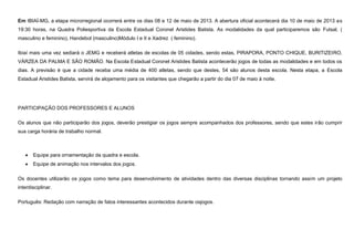 Em IBIAÍ-MG, a etapa microrregional ocorrerá entre os dias 08 e 12 de maio de 2013. A abertura oficial acontecerá dia 10 de maio de 2013 as
19:30 horas, na Quadra Poliesportiva da Escola Estadual Coronel Aristides Batista. As modalidades da qual participaremos são Futsal, (
masculino e feminino), Handebol (masculino)Módulo I e II e Xadrez ( feminino).
Ibiaí mais uma vez sediará o JEMG e receberá atletas de escolas de 05 cidades, sendo estas, PIRAPORA, PONTO CHIQUE, BURITIZEIRO,
VÁRZEA DA PALMA E SÃO ROMÃO. Na Escola Estadual Coronel Aristides Batista acontecerão jogos de todas as modalidades e em todos os
dias. A previsão é que a cidade receba uma média de 400 atletas, sendo que destes, 54 são alunos desta escola. Nesta etapa, a Escola
Estadual Aristides Batista, servirá de alojamento para os visitantes que chegarão a partir do dia 07 de maio à noite.

PARTICIPAÇÃO DOS PROFESSORES E ALUNOS
Os alunos que não participarão dos jogos, deverão prestigiar os jogos sempre acompanhados dos professores, sendo que estes irão cumprir
sua carga horária de trabalho normal.

Equipe para ornamentação da quadra e escola.
Equipe de animação nos intervalos dos jogos.
Os docentes utilizarão os jogos como tema para desenvolvimento de atividades dentro das diversas disciplinas tornando assim um projeto
interdisciplinar.
Português: Redação com narração de fatos interessantes acontecidos durante osjogos.

 