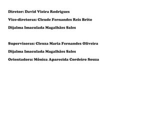 Diretor: David Vieira Rodrigues
Vice-diretoras: Cleude Fernandes Reis Brito
Dijalma Imaculada Magalhães Sales

Supervisoras: Cleuza Maria Fernandes Oliveira
Dijalma Imaculada Magalhães Sales
Orientadora: Mônica Aparecida Cordeiro Souza

 